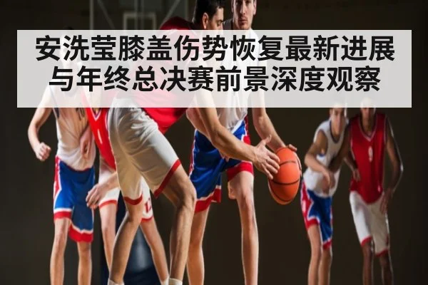安洗莹膝盖伤势恢复最新进展与年终总决赛前景深度观察