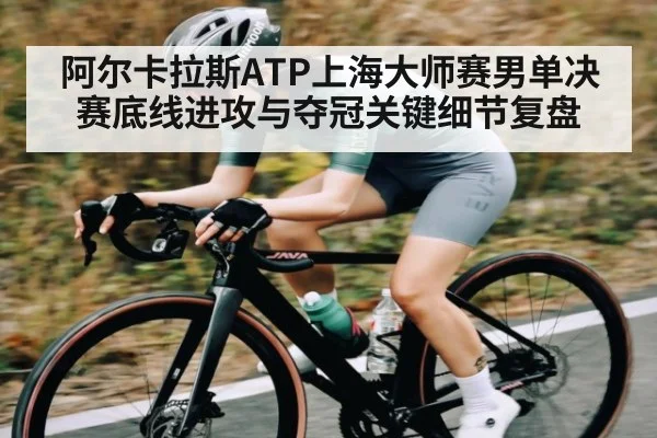 阿尔卡拉斯ATP上海大师赛男单决赛底线进攻与夺冠关键细节复盘