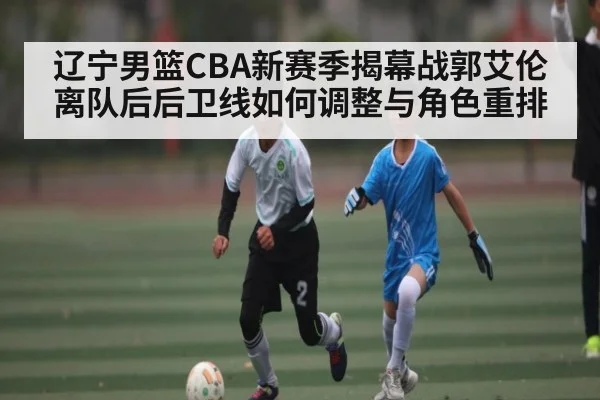 辽宁男篮CBA新赛季揭幕战郭艾伦离队后后卫线如何调整与角色重排