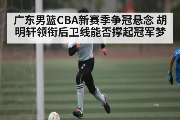 广东男篮CBA新赛季争冠悬念 胡明轩领衔后卫线能否撑起冠军梦