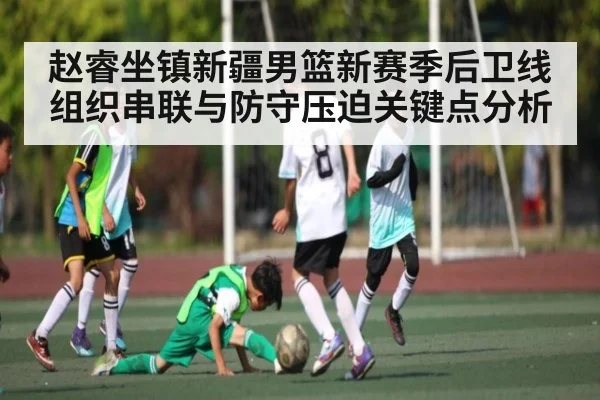 赵睿坐镇新疆男篮新赛季后卫线组织串联与防守压迫关键点分析