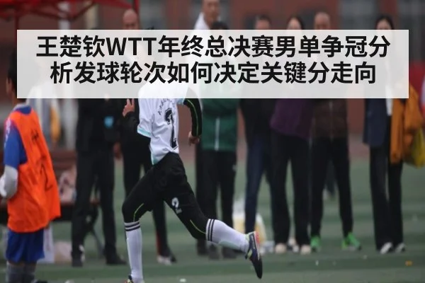 王楚钦WTT年终总决赛男单争冠分析发球轮次如何决定关键分走向